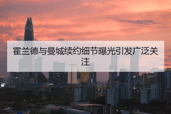 霍兰德与曼城续约细节曝光引发广泛关注
