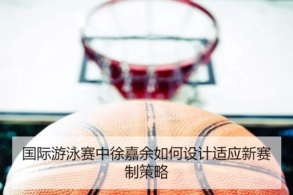 国际游泳赛中徐嘉余如何设计适应新赛制策略