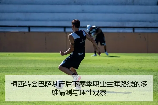 梅西转会巴萨梦碎后下赛季职业生涯路线的多维猜测与理性观察